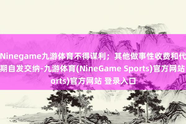 Ninegame九游体育不得谋利；其他做事性收费和代收费按学期自发交纳-九游体育(NineGame Sports)官方网站 登录入口