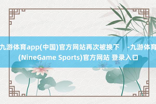 九游体育app(中国)官方网站再次被换下    -九游体育(NineGame Sports)官方网站 登录入口