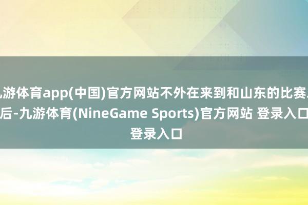 九游体育app(中国)官方网站不外在来到和山东的比赛之后-九游体育(NineGame Sports)官方网站 登录入口