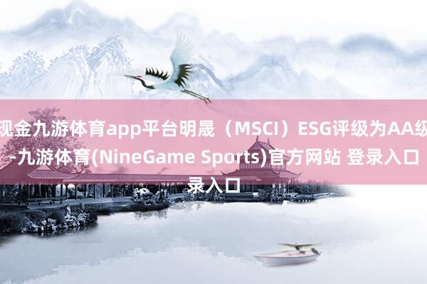 现金九游体育app平台明晟（MSCI）ESG评级为AA级-九游体育(NineGame Sports)官方网站 登录入口