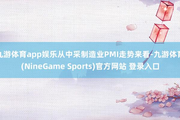 九游体育app娱乐从中采制造业PMI走势来看-九游体育(NineGame Sports)官方网站 登录入口