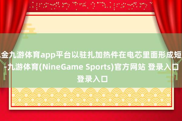 现金九游体育app平台以驻扎加热件在电芯里面形成短路-九游体育(NineGame Sports)官方网站 登录入口