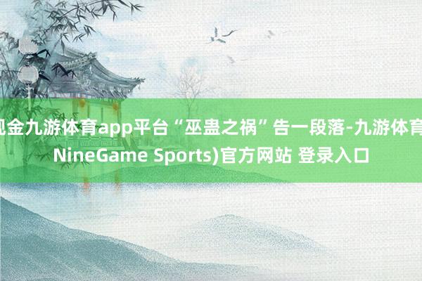 现金九游体育app平台“巫蛊之祸”告一段落-九游体育(NineGame Sports)官方网站 登录入口