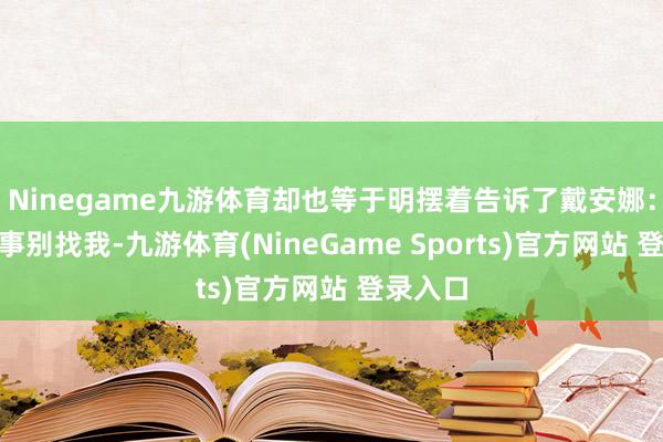 Ninegame九游体育却也等于明摆着告诉了戴安娜：“这件事别找我-九游体育(NineGame Sports)官方网站 登录入口