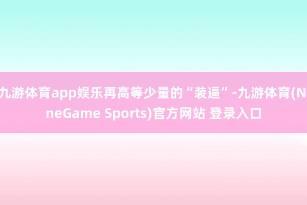 九游体育app娱乐再高等少量的“装逼”-九游体育(NineGame Sports)官方网站 登录入口