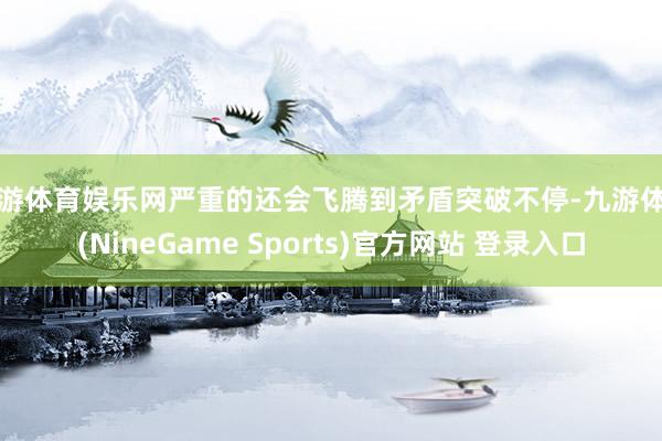 九游体育娱乐网严重的还会飞腾到矛盾突破不停-九游体育(NineGame Sports)官方网站 登录入口