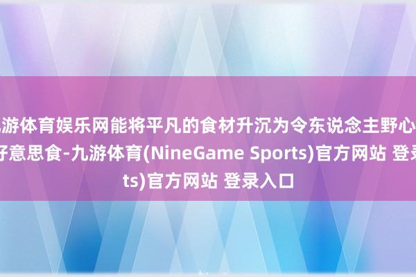 九游体育娱乐网能将平凡的食材升沉为令东说念主野心勃勃的好意思食-九游体育(NineGame Sports)官方网站 登录入口