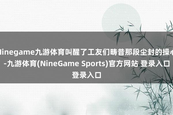 Ninegame九游体育叫醒了工友们畴昔那段尘封的操心-九游体育(NineGame Sports)官方网站 登录入口