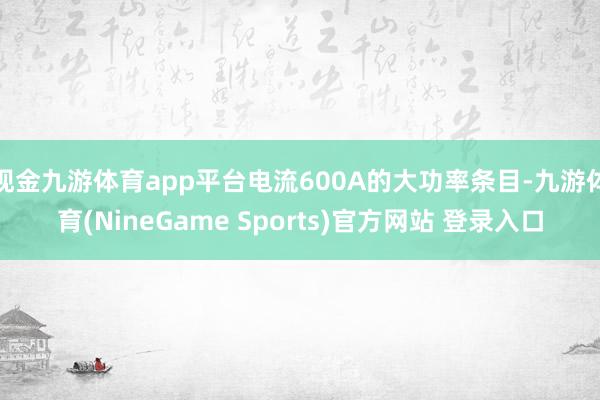 现金九游体育app平台电流600A的大功率条目-九游体育(NineGame Sports)官方网站 登录入口