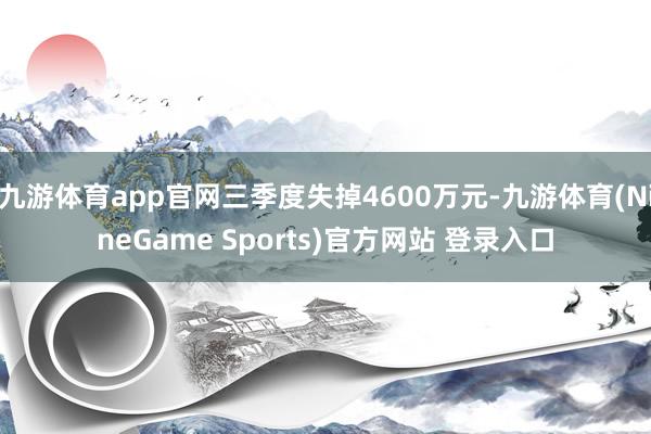 九游体育app官网三季度失掉4600万元-九游体育(NineGame Sports)官方网站 登录入口