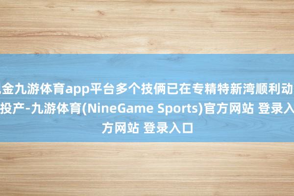 现金九游体育app平台多个技俩已在专精特新湾顺利动工、投产-九游体育(NineGame Sports)官方网站 登录入口