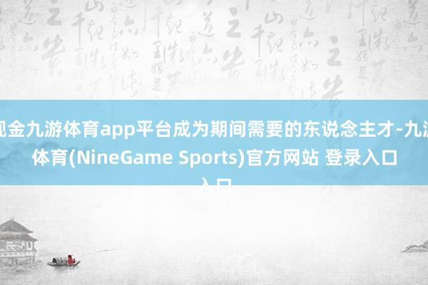 现金九游体育app平台成为期间需要的东说念主才-九游体育(NineGame Sports)官方网站 登录入口