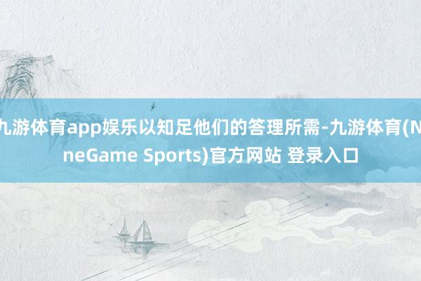 九游体育app娱乐以知足他们的答理所需-九游体育(NineGame Sports)官方网站 登录入口