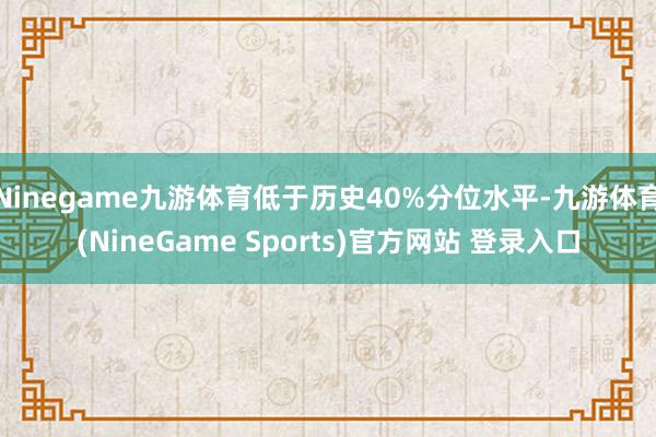 Ninegame九游体育低于历史40%分位水平-九游体育(NineGame Sports)官方网站 登录入口