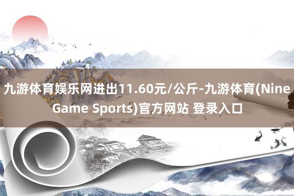 九游体育娱乐网进出11.60元/公斤-九游体育(NineGame Sports)官方网站 登录入口