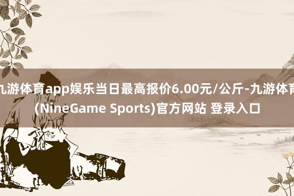 九游体育app娱乐当日最高报价6.00元/公斤-九游体育(NineGame Sports)官方网站 登录入口