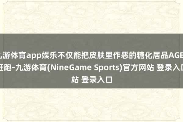 九游体育app娱乐不仅能把皮肤里作恶的糖化居品AGES赶跑-九游体育(NineGame Sports)官方网站 登录入口